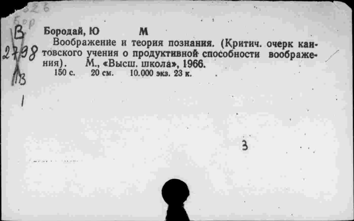 ﻿г Бородай, Ю М
Воображение и теория познания. (Критич. очерк кан-у товского учения о продуктивной способности воображения). М., «Высш, школа», 1966.
150 с. 20 см. 10.000 экз. 23 к. .